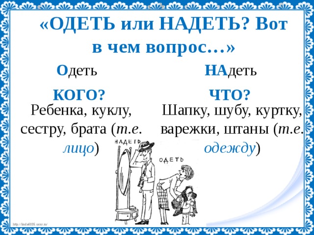 «ОДЕТЬ или НАДЕТЬ? Вот в чем вопрос…» О деть НА деть КОГО? ЧТО? Шапку, шубу, куртку, варежки, штаны ( т.е. одежду ) Ребенка, куклу, сестру, брата ( т.е. лицо ) 