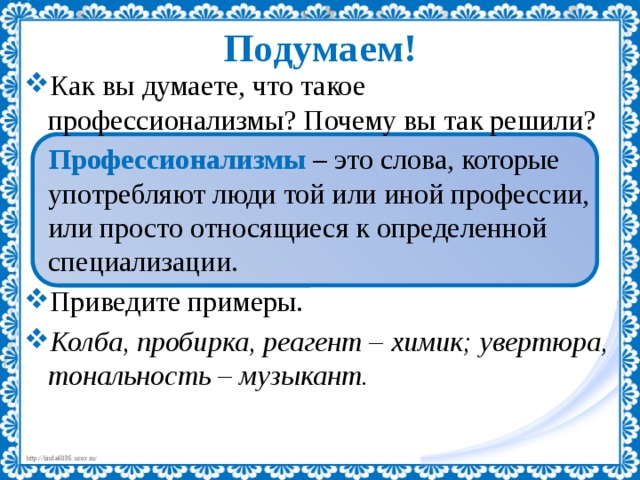Подумаем! Как вы думаете, что такое профессионализмы? Почему вы так решили? Профессионализмы  – это слова, которые употребляют люди той или иной профессии, или просто относящиеся к определенной специализации. Приведите примеры. Колба, пробирка, реагент – химик; увертюра, тональность – музыкант. 