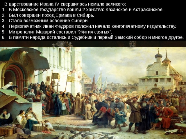  В царствование Ивана IV свершилось немало великого: В Московское государство вошли 2 ханства: Казанское и Астраханское. Был совершен поход Ермака в Сибирь. Стало возможным освоение Сибири. Первопечатник Иван Федоров положил начало книгопечатному издательству. Митрополит Макарий составил “Жития святых”. В памяти народа остались и Судебник и первый Земский собор и многое другое. 