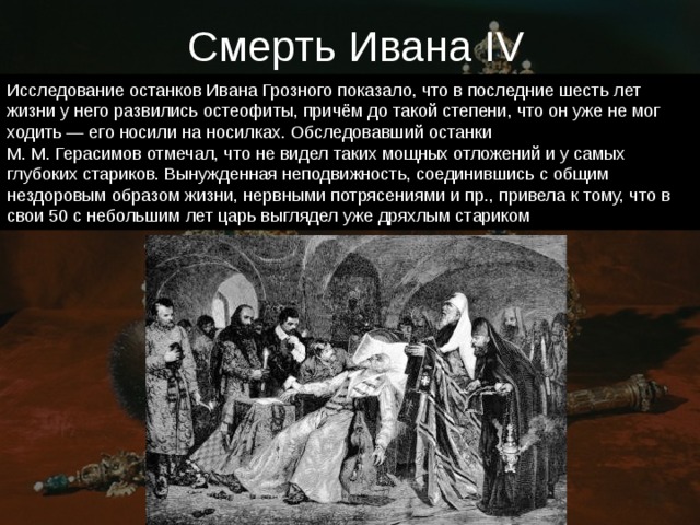 Смерть Ивана IV Исследование останков Ивана Грозного показало, что в последние шесть лет жизни у него развились остеофиты, причём до такой степени, что он уже не мог ходить — его носили на носилках. Обследовавший останки М. М. Герасимов отмечал, что не видел таких мощных отложений и у самых глубоких стариков. Вынужденная неподвижность, соединившись с общим нездоровым образом жизни, нервными потрясениями и пр., привела к тому, что в свои 50 с небольшим лет царь выглядел уже дряхлым стариком 