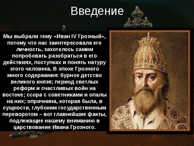 Введение Мы выбрали тему «Иван IV Грозный», потому что нас заинтересовала его личность, захотелось самим попробовать разобраться в его действиях, поступках и понять натуру этого человека. В эпохе Грозного много содержания: бурное детство великого князя; период светлых реформ и счастливых войн на востоке; ссора с советниками и опалы на них; опричнина, которая была, в сущности, глубоким государственным переворотом – вот главнейшие факты, подлежащие нашему вниманию в царствование Ивана Грозного. 