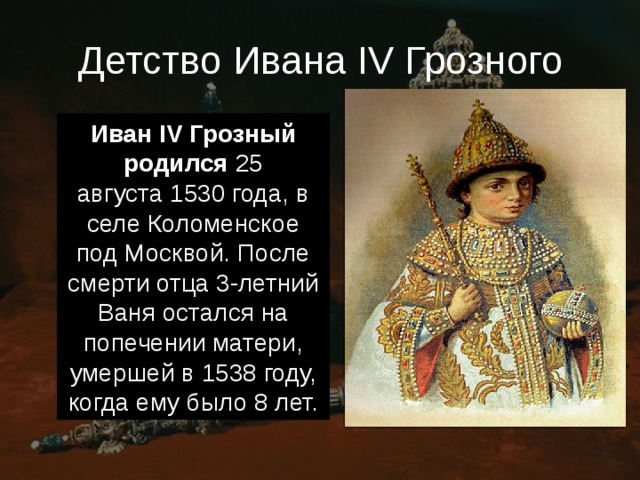 Детство Ивана IV Грозного Иван IV Грозный родился  25 августа 1530 года, в селе Коломенское под Москвой. После смерти отца 3-летний Ваня остался на попечении матери, умершей в 1538 году, когда ему было 8 лет. 