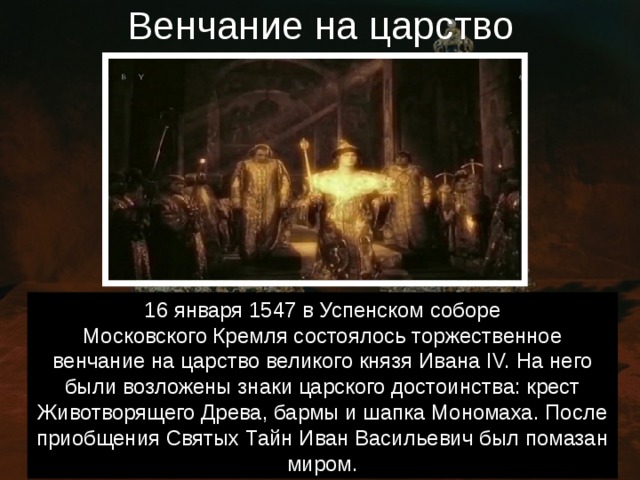 Венчание на царство 16 января 1547 в Успенском соборе Московского Кремля состоялось торжественное венчание на царство великого князя Ивана IV. На него были возложены знаки царского достоинства: крест Животворящего Древа, бармы и шапка Мономаха. После приобщения Святых Тайн Иван Васильевич был помазан миром. 