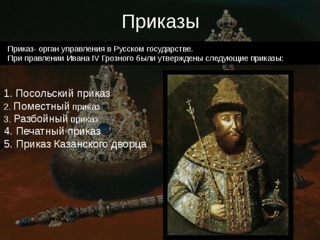Приказы    Приказ- орган управления в Русском государстве.  При правлении Ивана IV Грозного были утверждены следующие приказы: 1. Посольский приказ 2. Поместный приказ 3. Разбойный приказ 4. Печатный приказ 5. Приказ Казанского дворца 