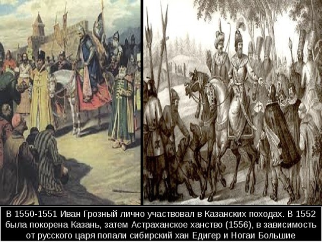 В 1550-1551 Иван Грозный лично участвовал в Казанских походах. В 1552 была покорена Казань, затем Астраханское ханство (1556), в зависимость от русского царя попали сибирский хан Едигер и Ногаи Большие 