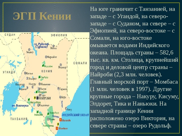 ЭГП Кении На юге граничит с Танзанией, на западе – с Угандой, на северо-западе – с Суданом, на севере – с Эфиопией, на северо-востоке – с Сомали, на юго-востоке омывается водами Индийского океана. Площадь страны – 582,6 тыс. кв. км. Столица, крупнейший город и деловой центр страны – Найроби (2,3 млн. человек). Главный морской порт – Момбаса (1 млн. человек в 1997). Другие крупные города – Накуру, Кисуму, Элдорет, Тика и Наньюки. На западной границе Кении расположено озеро Виктория, на севере страны – озеро Рудольф. 