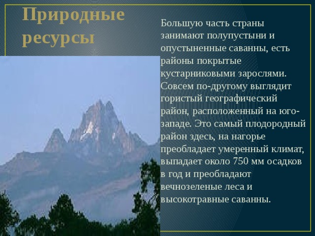 Большую часть страны занимают полупустыни и опустыненные саванны, есть районы покрытые кустарниковыми зарослями. Совсем по-другому выглядит гористый географический район, расположенный на юго-западе. Это самый плодородный район здесь, на нагорье преобладает умеренный климат, выпадает около 750 мм осадков в год и преобладают вечнозеленые леса и высокотравные саванны. Природные ресурсы 