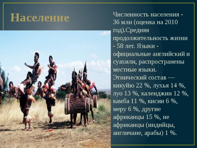 Население Численность населения - 36 млн (оценка на 2010 год).Средняя продолжительность жизни - 58 лет. Языки - официальные английский и суахили, распространены местные языки. Этнический состав — кикуйю 22 %, лухья 14 %, луо 13 %, календжин 12 %, камба 11 %, кисии 6 %, меру 6 %, другие африканцы 15 %, не африканцы (индийцы, англичане, арабы) 1 %. 