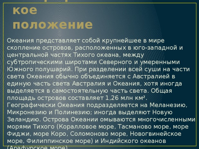 Географическое положение Океания представляет собой крупнейшее в мире скопление островов, расположенных в юго-западной и центральной частях Тихого океана, между субтропическими широтами Северного и умеренными Южного полушарий. При разделении всей суши на части света Океания обычно объединяется с Австралией в единую часть света Австралия и Океания, хотя иногда выделяется в самостоятельную часть света. Общая площадь островов составляет 1,26 млн км². Географически Океания подразделяется на Меланезию, Микронезию и Полинезию; иногда выделяют Новую Зеландию. Острова Океании омываются многочисленными морями Тихого (Коралловое море, Тасманово море, море Фиджи, море Коро, Соломоново море, Новогвинейское море, Филиппинское море) и Индийского океанов (Арафурское море). 