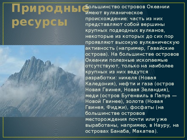 Большинство островов Океании имеют вулканическое происхождение: часть из них представляют собой вершины крупных подводных вулканов, некоторые из которых до сих пор проявляют высокую вулканическую активность (например, Гавайские острова). На большинстве островов Океании полезные ископаемые отсутствуют, только на наиболее крупных из них ведутся разработки: никеля (Новая Каледония), нефти и газа (остров Новая Гвинея, Новая Зеландия), меди (остров Бугенвиль в Папуа — Новой Гвинее), золота (Новая Гвинея, Фиджи), фосфаты (на большинстве островов месторождения почти или уже выработаны, например, в Науру, на островах Банаба, Макатеа). Природные ресурсы 