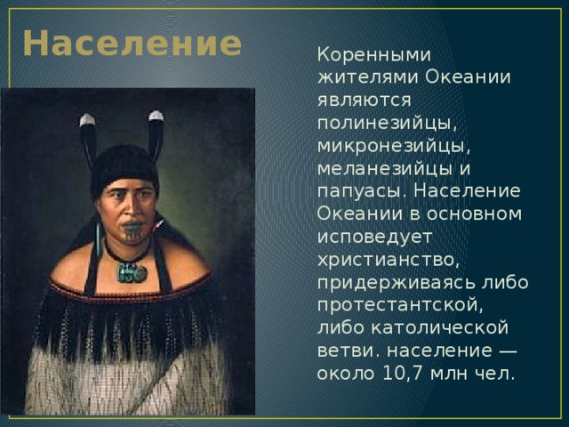 Население Коренными жителями Океании являются полинезийцы, микронезийцы, меланезийцы и папуасы. Население Океании в основном исповедует христианство, придерживаясь либо протестантской, либо католической ветви. население — около 10,7 млн чел. 