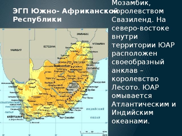 ЭГП Южно- Африканской Республики ЮАР находится на юге Африки, граничит с республиками Намибией, Зимбабве, Мозамбик, королевством Свазиленд. На северо-востоке внутри территории ЮАР расположен своеобразный анклав – королевство Лесото. ЮАР омывается Атлантическим и Индийским океанами. 