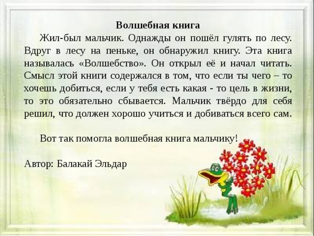 Волшебная книга  Жил-был мальчик. Однажды он пошёл гулять по лесу. Вдруг в лесу на пеньке, он обнаружил книгу. Эта книга называлась «Волшебство». Он открыл её и начал читать. Смысл этой книги содержался в том, что если ты чего – то хочешь добиться, если у тебя есть какая - то цель в жизни, то это обязательно сбывается. Мальчик твёрдо для себя решил, что должен хорошо учиться и добиваться всего сам.  Вот так помогла волшебная книга мальчику! Автор: Балакай Эльдар 