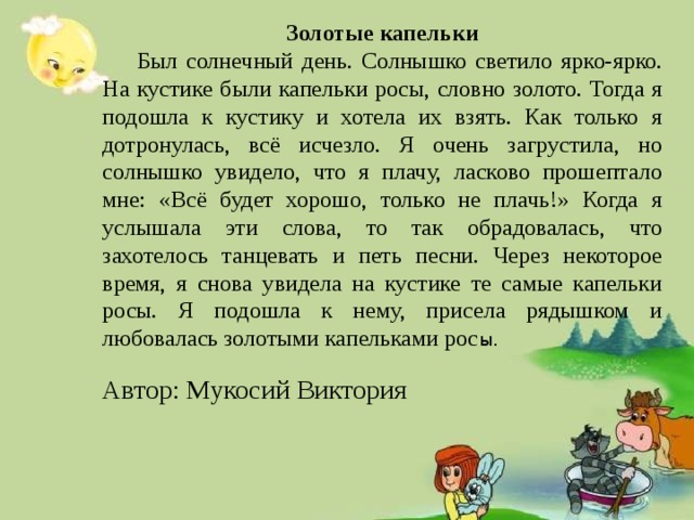 Золотые капельки  Был солнечный день. Солнышко светило ярко-ярко. На кустике были капельки росы, словно золото. Тогда я подошла к кустику и хотела их взять. Как только я дотронулась, всё исчезло. Я очень загрустила, но солнышко увидело, что я плачу, ласково прошептало мне: «Всё будет хорошо, только не плачь!» Когда я услышала эти слова, то так обрадовалась, что захотелось танцевать и петь песни. Через некоторое время, я снова увидела на кустике те самые капельки росы. Я подошла к нему, присела рядышком и любовалась золотыми капельками рос ы. Автор: Мукосий Виктория 