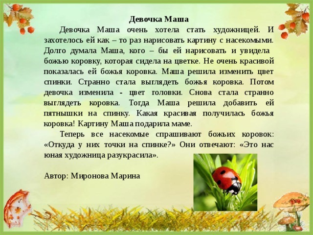 Девочка Маша  Девочка Маша очень хотела стать художницей. И захотелось ей как – то раз нарисовать картину с насекомыми. Долго думала Маша, кого – бы ей нарисовать и увидела божью коровку, которая сидела на цветке. Не очень красивой показалась ей божья коровка. Маша решила изменить цвет спинки. Странно стала выглядеть божья коровка. Потом девочка изменила - цвет головки. Снова стала странно выглядеть коровка. Тогда Маша решила добавить ей пятнышки на спинку. Какая красивая получилась божья коровка! Картину Маша подарила маме.  Теперь все насекомые спрашивают божьих коровок: «Откуда у них точки на спинке?» Они отвечают: «Это нас юная художница разукрасила». Автор: Миронова Марина 