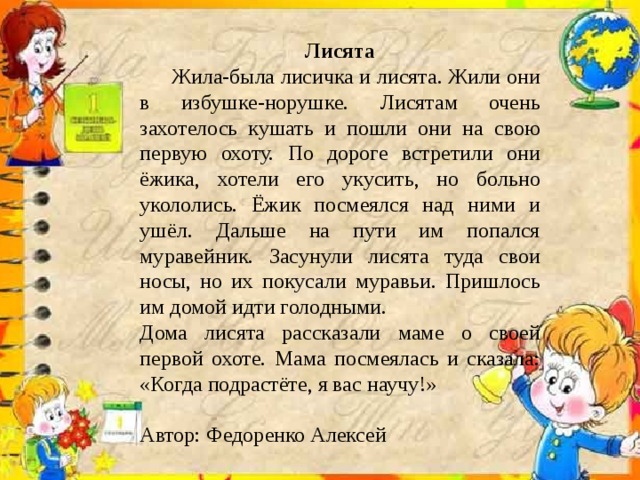 Лисята  Жила-была лисичка и лисята. Жили они в избушке-норушке. Лисятам очень захотелось кушать и пошли они на свою первую охоту. По дороге встретили они ёжика, хотели его укусить, но больно укололись. Ёжик посмеялся над ними и ушёл. Дальше на пути им попался муравейник. Засунули лисята туда свои носы, но их покусали муравьи. Пришлось им домой идти голодными. Дома лисята рассказали маме о своей первой охоте. Мама посмеялась и сказала: «Когда подрастёте, я вас научу!» Автор: Федоренко Алексей 