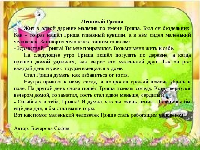 Ленивый Гриша  Жил в одной деревне мальчик по имени Гриша. Был он бездельник. Как – то раз нашёл Гриша глиняный кувшин, а в нём сидел маленький человечек. Заговорил человечек тонким голосом: - Здравствуй, Гриша! Ты мне понравился. Возьми меня жить к себе.  На следующее утро Гриша пошёл погулять по деревне, а когда пришёл домой удивился, как вырос его маленький друг. Так он рос каждый день и уже с трудом вмещался в доме.  Стал Гриша думать, как избавиться от гостя.  Наутро пришёл к нему сосед, и попросил урожай помочь убрать в поле. На другой день снова пошёл Гриша помочь соседу. Когда вернулся вечером домой, то заметил, гость стал вдвое меньше, сердитый. - Ошибся я в тебе, Гриша! Я думал, что ты очень ленив. Поленился бы ещё два дня, я бы стал выше горы. Вот как помог маленький человечек Грише стать работящим человеком! Автор: Бочарова София 