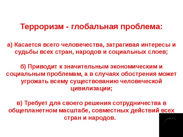 Терроризм - глобальная проблема: а) Касается всего человечества, затрагивая интересы и судьбы всех стран, народов и социальных слоев;  б) Приводит к значительным экономическим и социальным проблемам, а в случаях обострения может угрожать всему существованию человеческой цивилизации;  в) Требует для своего решения сотрудничества в общепланетном масштабе, совместных действий всех стран и народов.  