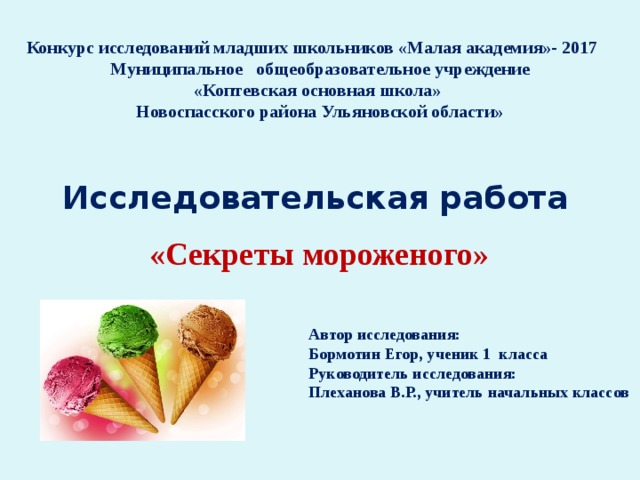 Конкурс исследований младших школьников «Малая академия»- 2017 Муниципальное общеобразовательное учреждение «Коптевская основная школа» Новоспасского района Ульяновской области» Исследовательская работа «Секреты мороженого» Автор исследования: Бормотин Егор, ученик 1 класса Руководитель исследования: Плеханова В.Р., учитель начальных классов 