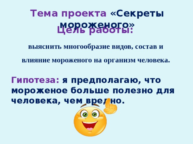 Тема проекта «Секреты мороженого» Цель работы: выяснить многообразие видов, состав и влияние мороженого на организм человека. Гипотеза:  я предполагаю, что мороженое больше полезно для человека, чем вредно. 