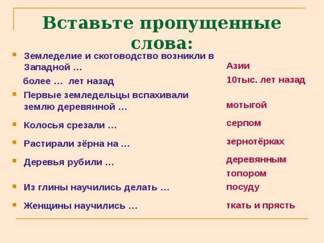 Вставьте пропущенные слова: Земледелие и скотоводство возникли в Западной … Азии 10тыс. лет назад  мотыгой  серпом  зернотёрках  деревянным топором посуду  ткать и прясть  более … лет назад Первые земледельцы вспахивали землю деревянной …  Колосья срезали …  Растирали зёрна на …  Деревья рубили …  Из глины научились делать …  Женщины научились … 