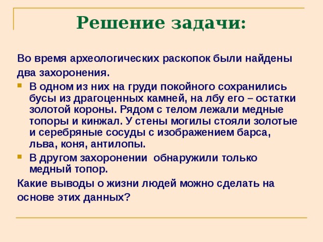 Решение задачи: Во время археологических раскопок были найдены два захоронения. В одном из них на груди покойного сохранились бусы из драгоценных камней, на лбу его – остатки золотой короны. Рядом с телом лежали медные топоры и кинжал. У стены могилы стояли золотые и серебряные сосуды с изображением барса, льва, коня, антилопы. В другом захоронении обнаружили только медный топор. Какие выводы о жизни людей можно сделать на основе этих данных? 