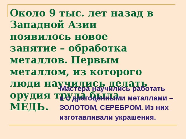 Около 9 тыс. лет назад в Западной Азии появилось новое занятие – обработка металлов. Первым металлом, из которого люди научились делать орудия труда была МЕДЬ.  Мастера научились работать  и с драгоценными металлами –  ЗОЛОТОМ, СЕРЕБРОМ. Из них  изготавливали украшения. 