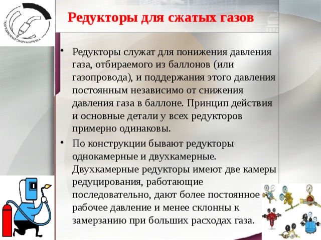   Редукторы для сжатых газов   Редукторы служат для понижения давления газа, отбираемого из баллонов (или газопровода), и поддержания этого давления постоянным независимо от снижения давления газа в баллоне. Принцип действия и основные детали у всех редукторов примерно одинаковы. По конструкции бывают редукторы однокамерные и двухкамерные. Двухкамерные редукторы имеют две камеры редуцирования, работающие последовательно, дают более постоянное рабочее давление и менее склонны к замерзанию при больших расходах газа. 