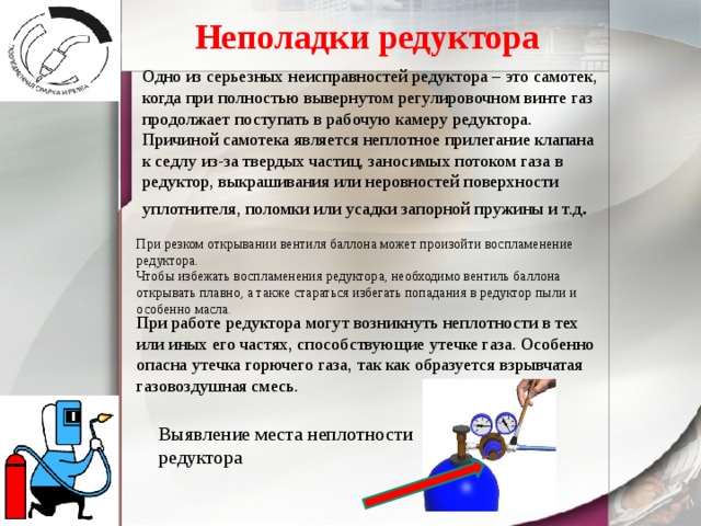 Неполадки редуктора Одно из серьезных неисправностей редуктора – это самотек, когда при полностью вывернутом регулировочном винте газ продолжает поступать в рабочую камеру редуктора. Причиной самотека является неплотное прилегание клапана к седлу из-за твердых частиц, заносимых потоком газа в редуктор, выкрашивания или неровностей поверхности уплотнителя, поломки или усадки запорной пружины и т.д . При резком открывании вентиля баллона может произойти воспламенение редуктора. Чтобы избежать воспламенения редуктора, необходимо вентиль баллона открывать плавно, а также стараться избегать попадания в редуктор пыли и особенно масла. При работе редуктора могут возникнуть неплотности в тех или иных его частях, способствующие утечке газа. Особенно опасна утечка горючего газа, так как образуется взрывчатая газовоздушная смесь. Выявление места неплотности редуктора 
