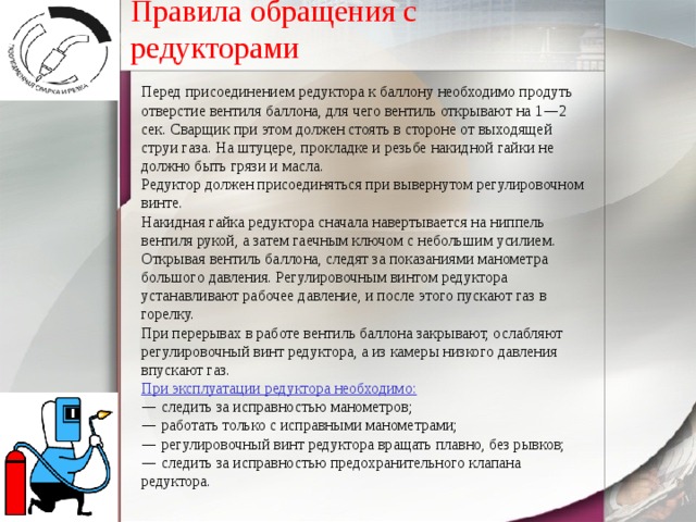 Правила обращения с редукторами Перед присоединением редуктора к баллону необходимо продуть отверстие вентиля баллона, для чего вентиль открывают на 1 — 2 сек. Сварщик при этом должен стоять в стороне от выходящей струи газа. На штуцере, прокладке и резьбе накидной гайки не должно быть грязи и масла. Редуктор должен присоединяться при вывернутом регулировочном винте. Накидная гайка редуктора сначала навертывается на ниппель вентиля рукой, а затем гаечным ключом с небольшим усилием. Открывая вентиль баллона, следят за показаниями манометра большого давления. Регулировочным винтом редуктора устанавливают рабочее давление, и после этого пускают газ в горелку. При перерывах в работе вентиль баллона закрывают, ослабляют регулировочный винт редуктора, а из камеры низкого давления впускают газ. При эксплуатации редуктора необходимо: —  следить за исправностью манометров; —  работать только с исправными манометрами; —  регулировочный винт редуктора вращать плавно, без рывков; —  следить за исправностью предохранительного клапана редуктора. 