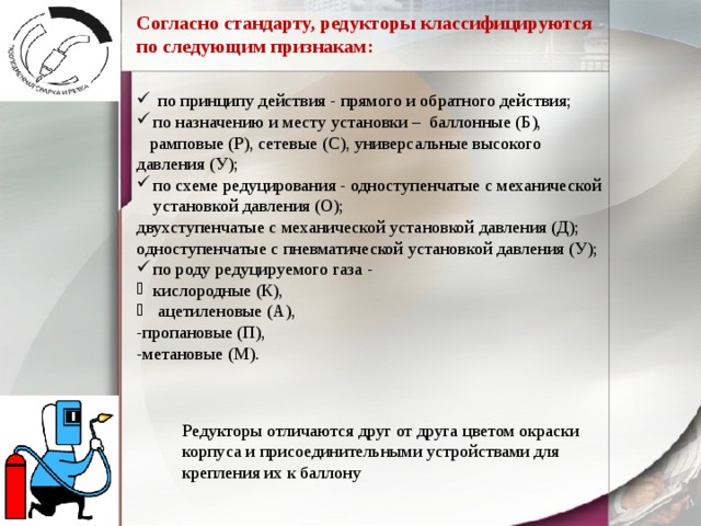 Согласно стандарту, редукторы классифицируются по следующим признакам:  по принципу действия - прямого и обратного действия; по назначению и месту установки – баллонные (Б),  рамповые (Р), сетевые (С), универсальные высокого давления (У); по схеме редуцирования - одноступенчатые с механической установкой давления (О); двухступенчатые с механической установкой давления (Д); одноступенчатые с пневматической установкой давления (У); по роду редуцируемого газа - кислородные (К),  ацетиленовые (А), -пропановые (П), -метановые (М). Редукторы отличаются друг от друга цветом окраски корпуса и присоединительными устройствами для крепления их к баллону 