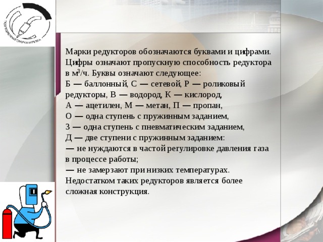 Марки редукторов обозначаются буквами и цифрами. Цифры означают пропускную способность редуктора в м 3 /ч. Буквы означают следующее: Б — баллонный, С — сетевой, Р — роликовый редукторы, В — водород, К — кислород, А — ацетилен, М — метан, П — пропан, О — одна ступень с пружинным заданием, 3 — одна ступень с пневматическим заданием, Д — две ступени с пружинным заданием: —  не нуждаются в частой регулировке давления газа в процессе работы; —  не замерзают при низких температурах. Недостатком таких редукторов является более сложная конструкция. 
