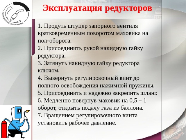 Эксплуатация редукторов 1. Продуть штуцер запорного вентиля кратковременным поворотом маховика на пол-оборота. 2. Присоединить рукой накидную гайку редуктора. 3. Затянуть накидную гайку редуктора ключом. 4. Вывернуть регулировочный винт до полного освобождения нажимной пружины. 5. Присоединить и надежно закрепить шланг. 6. Медленно повернув маховик на 0,5 – 1 оборот, открыть подачу газа из баллона. 7. Вращением регулировочного винта установить рабочее давление. 