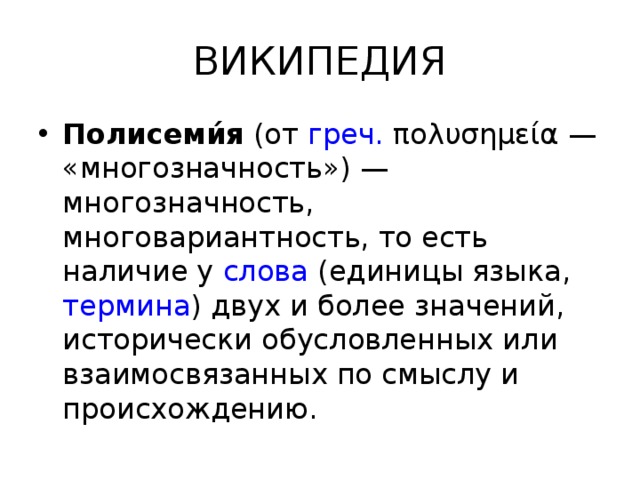 ВИКИПЕДИЯ Полисеми́я  (от  греч.  πολυσημεία — «многозначность») — многозначность, многовариантность, то есть наличие у  слова  (единицы языка,  термина ) двух и более значений, исторически обусловленных или взаимосвязанных по смыслу и происхождению. 