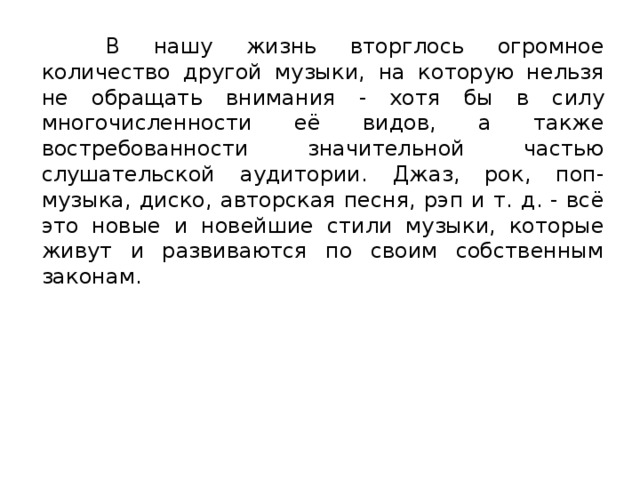 В нашу жизнь вторглось огромное количество другой музыки, на которую нельзя не обращать внимания - хотя бы в силу многочисленности её видов, а также востребованности значительной частью слушательской аудитории. Джаз, рок, поп-музыка, диско, авторская песня, рэп и т. д. - всё это новые и новейшие стили музыки, которые живут и развиваются по своим собственным законам. 
