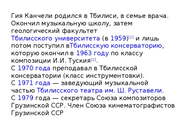 Гия Канчели родился в Тбилиси, в семье врача.  Окончил музыкальную школу, затем геологический факультет  Тбилисского университета  (в  1959 ) [1]  и лишь потом поступил в Тбилисскую консерваторию , которую окончил в  1963 году  по классу композиции И.И. Туския [2] .  С  1970 года  преподавал в Тбилисской консерватории (класс инструментовки).  С  1971 года  — заведующий музыкальной частью  Тбилисского театра им. Ш. Руставели .  С  1979  года — секретарь Союза композиторов Грузинской ССР. Член Союза кинематографистов Грузинской ССР   