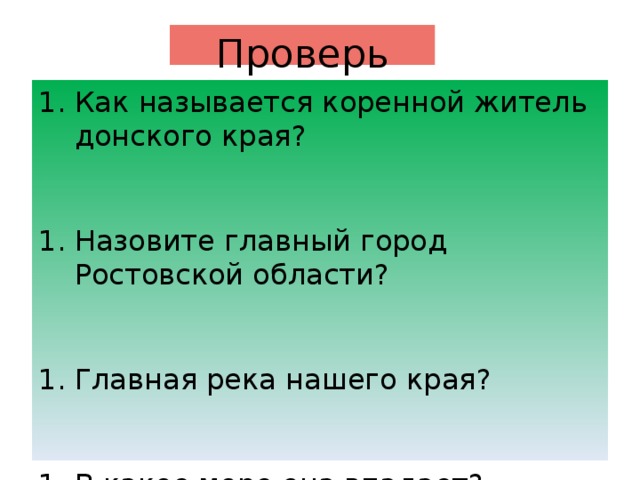 Проверь себя Как называется коренной житель донского края? Назовите главный город Ростовской области? Главная река нашего края? В какое море она впадает? Как называется жилище казаков? В каком году образована Ростовская область? (1937 или 1973) Кто является губернатором Ростовской области? Какие на флаге цвета? О чем они говорят? Где раньше восходит солнце в Таганроге или в Волгодонске? Какой город южнее Ростов -на -Дону или Сальск?  