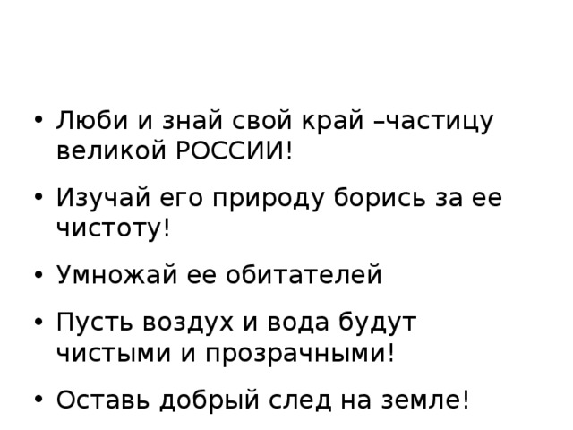 Люби и знай свой край –частицу великой РОССИИ! Изучай его природу борись за ее чистоту! Умножай ее обитателей Пусть воздух и вода будут чистыми и прозрачными! Оставь добрый след на земле!  