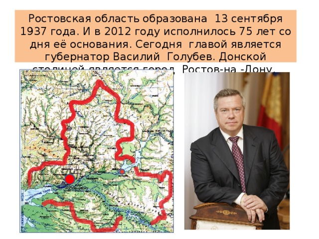 Ростовская область образована 13 сентября 1937 года. И в 2012 году исполнилось 75 лет со дня её основания. Сегодня главой является губернатор Василий Голубев. Донской столицей является город Ростов-на -Дону.  