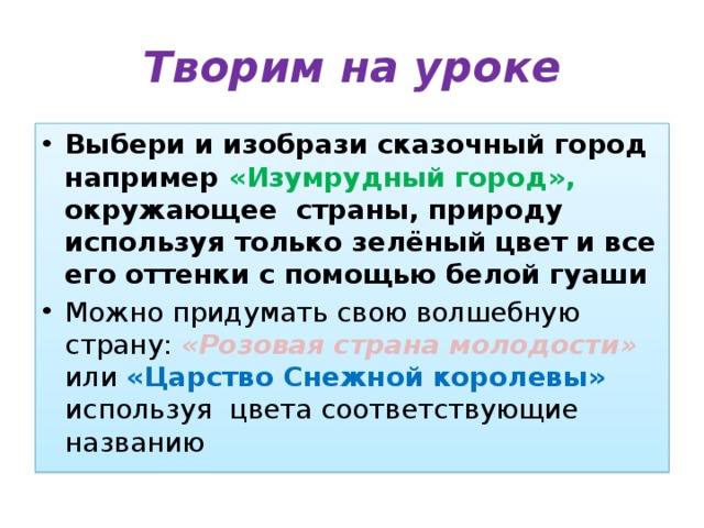 Творим на уроке Выбери и изобрази сказочный город например «Изумрудный город», окружающее страны, природу используя только зелёный цвет и все его оттенки с помощью белой гуаши Можно придумать свою волшебную страну: «Розовая страна молодости» или «Царство Снежной королевы» используя цвета соответствующие названию 