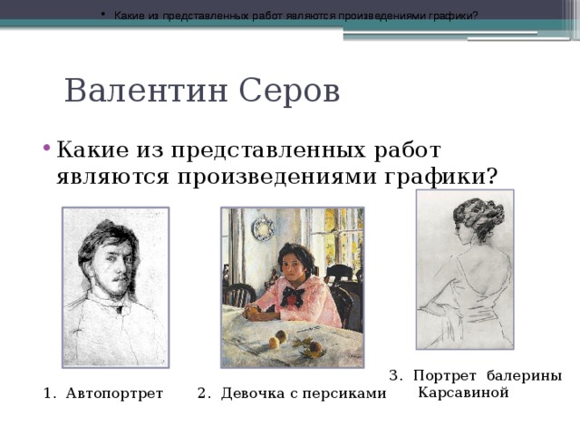 Какие из представленных работ являются произведениями графики? Какие из представленных работ являются произведениями графики? Валентин Серов Какие из представленных работ являются произведениями графики? 3. Портрет балерины  Карсавиной 1. Автопортрет 2. Девочка с персиками 
