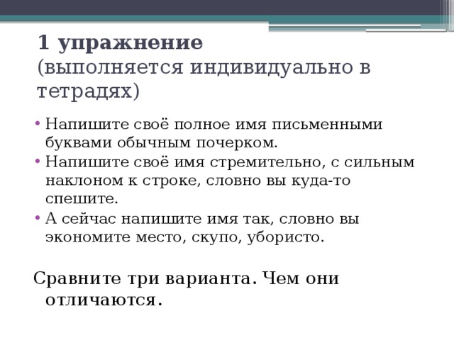 1 упражнение   (выполняется индивидуально в тетрадях) Напишите своё полное имя письменными буквами обычным почерком. Напишите своё имя стремительно, с сильным наклоном к строке, словно вы куда-то спешите. А сейчас напишите имя так, словно вы экономите место, скупо, убористо. Сравните три варианта. Чем они отличаются. 