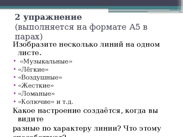 2 упражнение  (выполняется на формате А5 в парах) Изобразите несколько линий на одном листе.  «Музыкальные» «Лёгкие» «Воздушные» «Жесткие» «Ломаные» «Колючие» и т.д. Какое настроение создаётся, когда вы видите разные по характеру линии? Что этому способствует? 