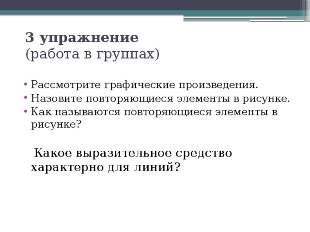 3 упражнение   (работа в группах) Рассмотрите графические произведения. Назовите повторяющиеся элементы в рисунке. Как называются повторяющиеся элементы в рисунке?  Какое выразительное средство характерно для линий?  