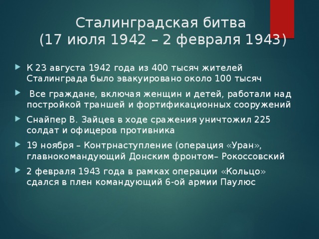 Сталинградская битва  (17 июля 1942 – 2 февраля 1943) К 23 августа 1942 года из 400 тысяч жителей Сталинграда было эвакуировано около 100 тысяч   Все граждане, включая женщин и детей, работали над постройкой траншей и фортификационных сооружений Снайпер В. Зайцев в ходе сражения уничтожил 225 солдат и офицеров противника 19 ноября – Контрнаступление (операция «Уран», главнокомандующий Донским фронтом– Рокоссовский 2 февраля 1943 года в рамках операции «Кольцо» сдался в плен командующий 6-ой армии Паулюс  