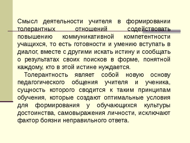 Смысл деятельности учителя в формировании толерантных отношений содействовать повышению коммуникативной компетентности учащихся, то есть готовности и умению вступать в диалог, вместе с другими искать истину и сообщать о результатах своих поисков в форме, понятной каждому, кто в этой истине нуждается.  Толерантность являет собой новую основу педагогического общения учителя и ученика, сущность которого сводится к таким принципам обучения, которые создают оптимальные условия для формирования у обучающихся культуры достоинства, самовыражения личности, исключают фактор боязни неправильного ответа. 