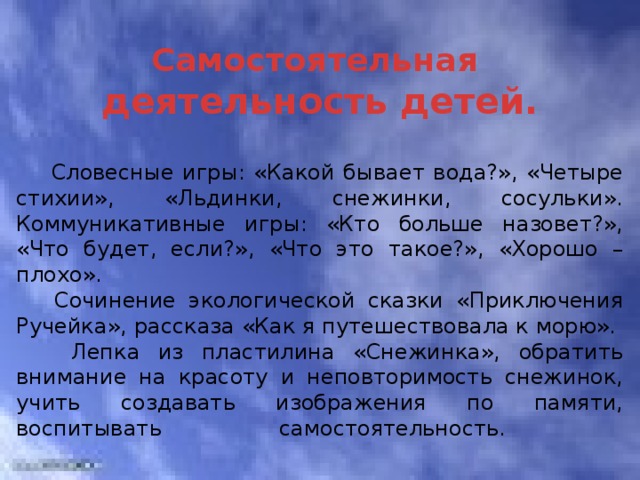  Самостоятельная  деятельность детей.  Словесные игры: «Какой бывает вода?», «Четыре стихии», «Льдинки, снежинки, сосульки». Коммуникативные игры: «Кто больше назовет?», «Что будет, если?», «Что это такое?», «Хорошо – плохо».  Сочинение экологической сказки «Приключения Ручейка», рассказа «Как я путешествовала к морю».  Лепка из пластилина «Снежинка», обратить внимание на красоту и неповторимость снежинок, учить создавать изображения по памяти, воспитывать самостоятельность.   