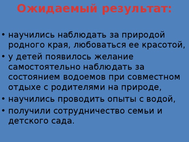 Ожидаемый  результат:   научились наблюдать за природой родного края, любоваться ее красотой, у детей появилось желание самостоятельно наблюдать за состоянием водоемов при совместном отдыхе с родителями на природе, научились проводить опыты с водой, получили сотрудничество семьи и детского сада.   