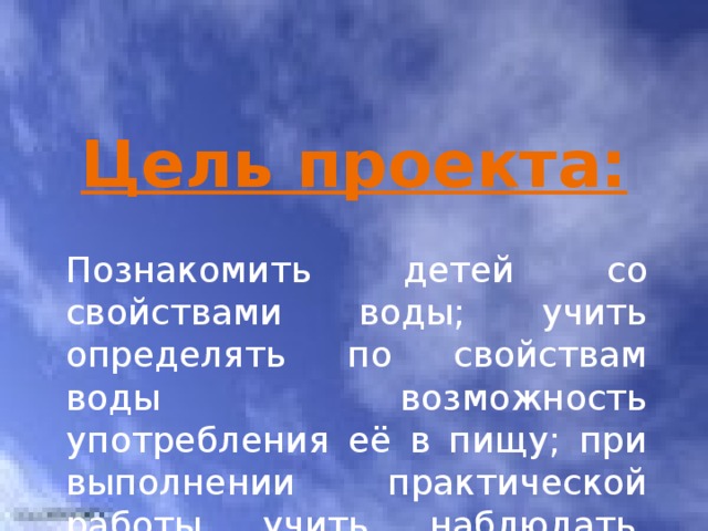 Цель проекта: Познакомить детей со свойствами воды; учить определять по свойствам воды возможность употребления её в пищу; при выполнении практической работы учить наблюдать, сравнивать, делать выводы. 