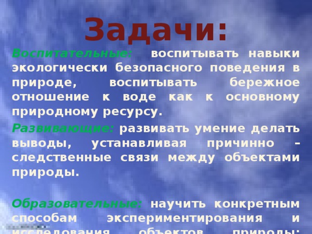 Задачи: Воспитательные:  воспитывать навыки экологически безопасного поведения в природе, воспитывать бережное отношение к воде как к основному природному ресурсу. Развивающие:  развивать умение делать выводы , устанавливая причинно – следственные связи между объектами природы. Образовательные:  научить конкретным способам экспериментирования и исследования объектов природы; научить вести наблюдения за объектами природы. 